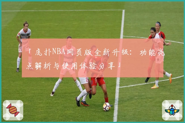 「虎扑NBA网页版全新升级：功能亮点解析与使用体验分享」