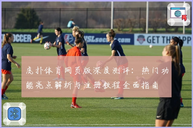 虎扑体育网页版深度测评：热门功能亮点解析与注册教程全面指南
