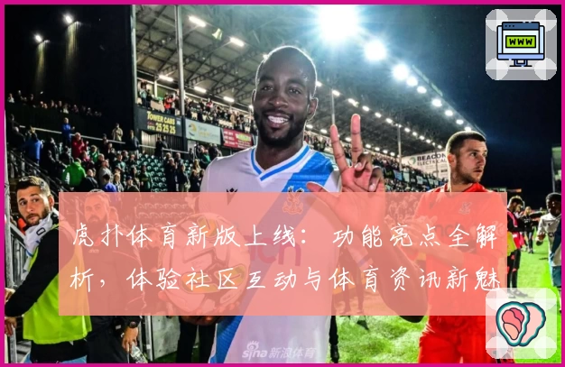 虎扑体育新版上线：功能亮点全解析，体验社区互动与体育资讯新魅力