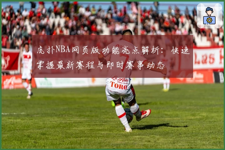 虎扑NBA网页版功能亮点解析：快速掌握最新赛程与即时赛事动态