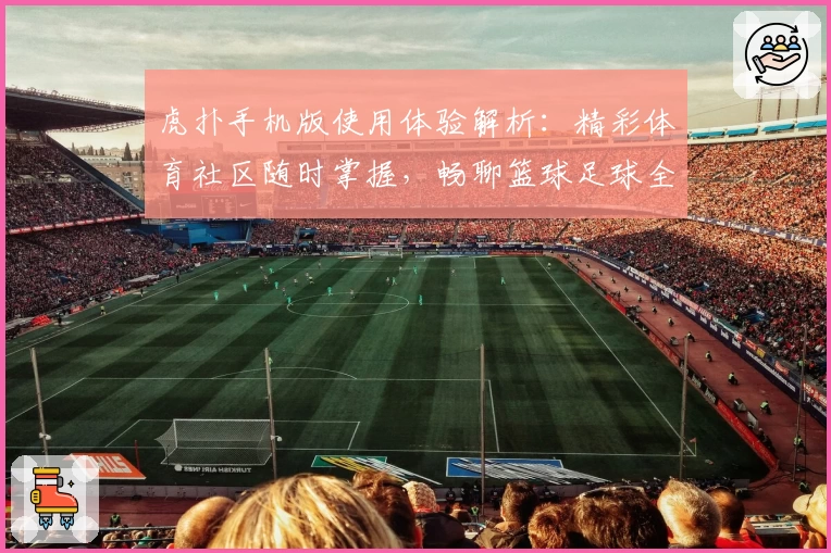 虎扑手机版使用体验解析:精彩体育社区随时掌握,畅聊篮球足球全新方式