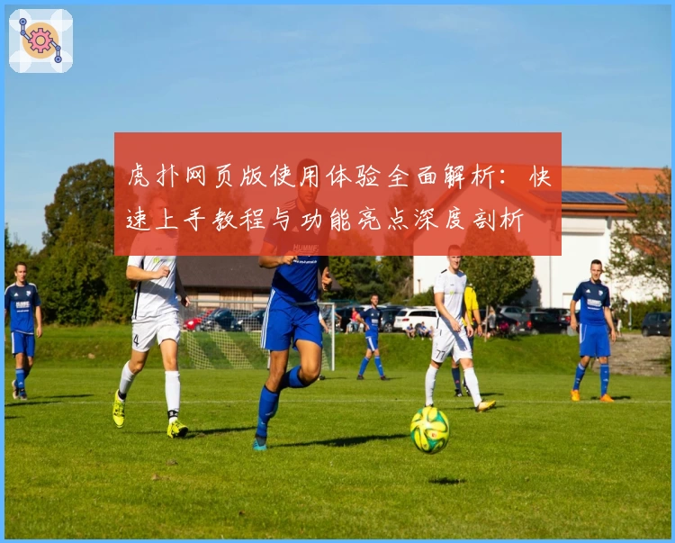 虎扑网页版使用体验全面解析：快速上手教程与功能亮点深度剖析