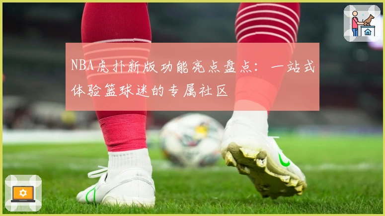 NBA虎扑新版功能亮点盘点：一站式体验篮球迷的专属社区