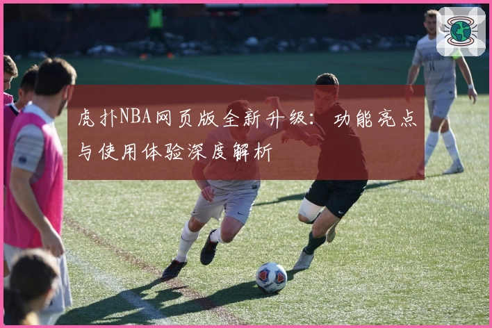 虎扑NBA网页版全新升级：功能亮点与使用体验深度解析