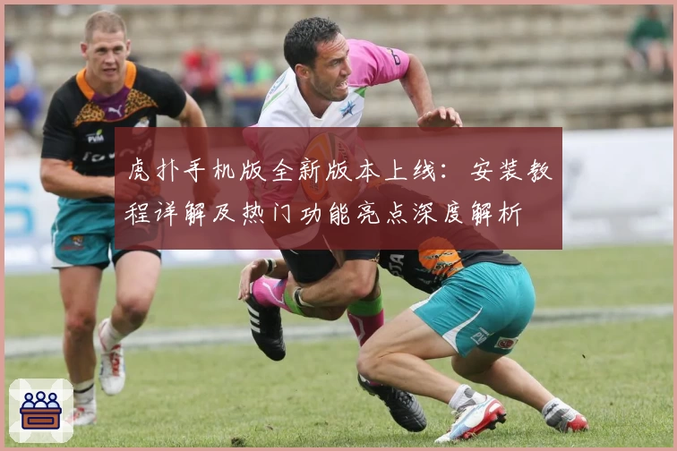 虎扑手机版全新版本上线：安装教程详解及热门功能亮点深度解析