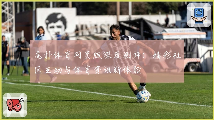 虎扑体育网页版深度测评：精彩社区互动与体育资讯新体验