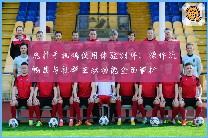 虎扑手机端使用体验测评：操作流畅度与社群互动功能全面解析