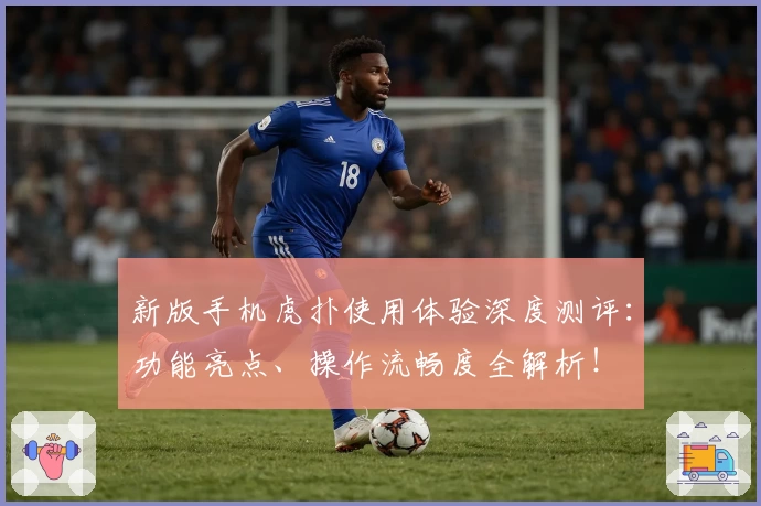 新版手机虎扑使用体验深度测评：功能亮点、操作流畅度全解析！