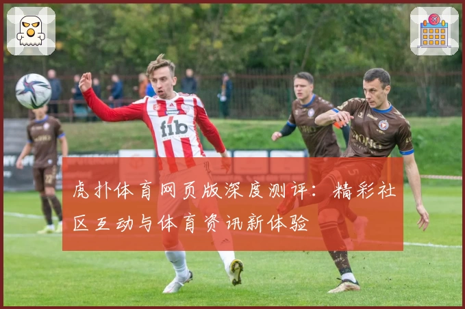 虎扑体育网页版深度测评：精彩社区互动与体育资讯新体验