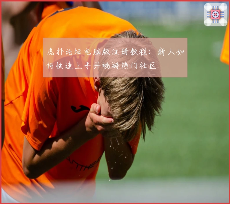 虎扑论坛电脑版注册教程：新人如何快速上手并畅游热门社区