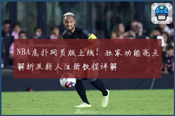 NBA虎扑网页版上线！独家功能亮点解析及新人注册教程详解