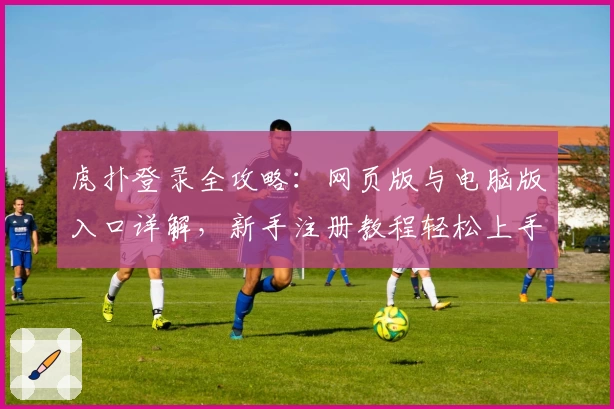虎扑登录全攻略：网页版与电脑版入口详解，新手注册教程轻松上手