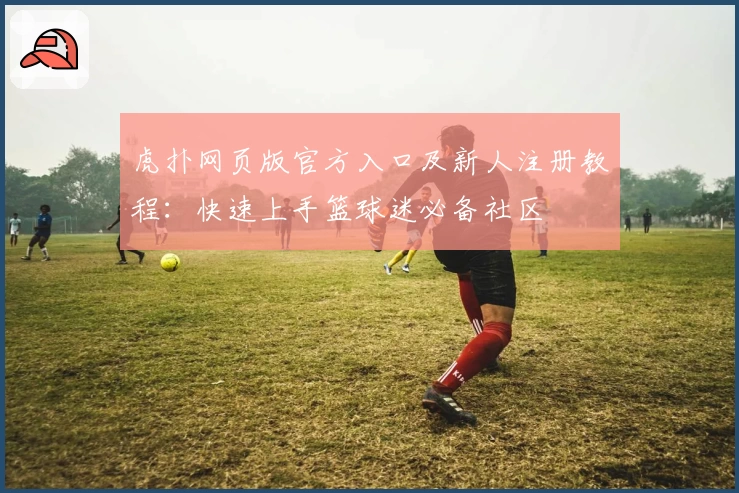 虎扑网页版官方入口及新人注册教程：快速上手篮球迷必备社区