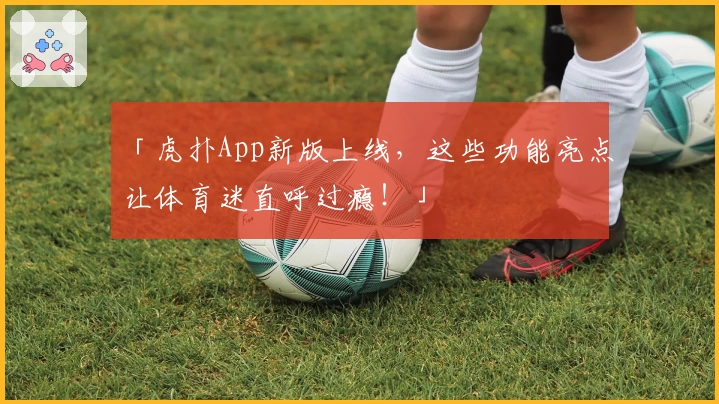 「虎扑App新版上线，这些功能亮点让体育迷直呼过瘾！」