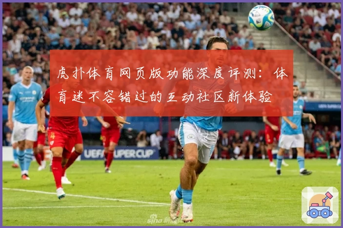 虎扑体育网页版功能深度评测：体育迷不容错过的互动社区新体验