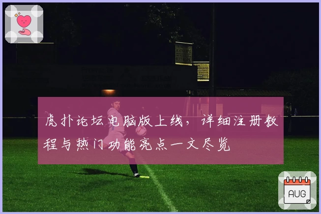 虎扑论坛电脑版上线,详细注册教程与热门功能亮点一文尽览