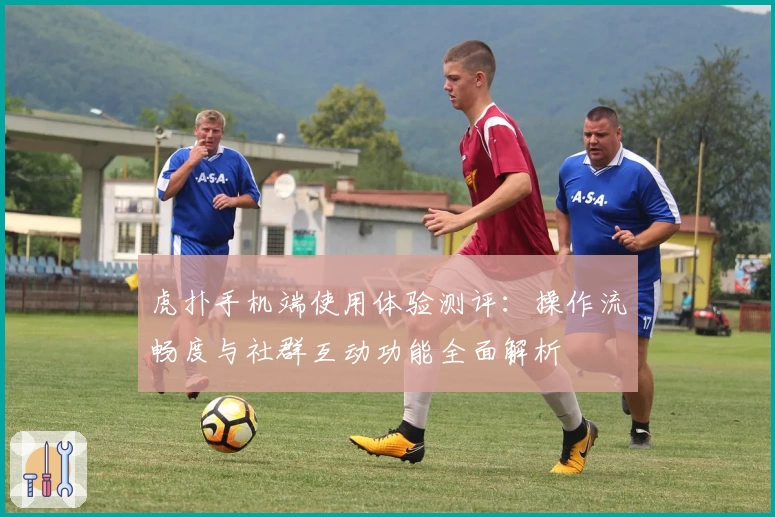 虎扑手机端使用体验测评：操作流畅度与社群互动功能全面解析