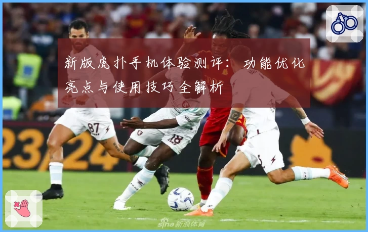 新版虎扑手机体验测评：功能优化亮点与使用技巧全解析