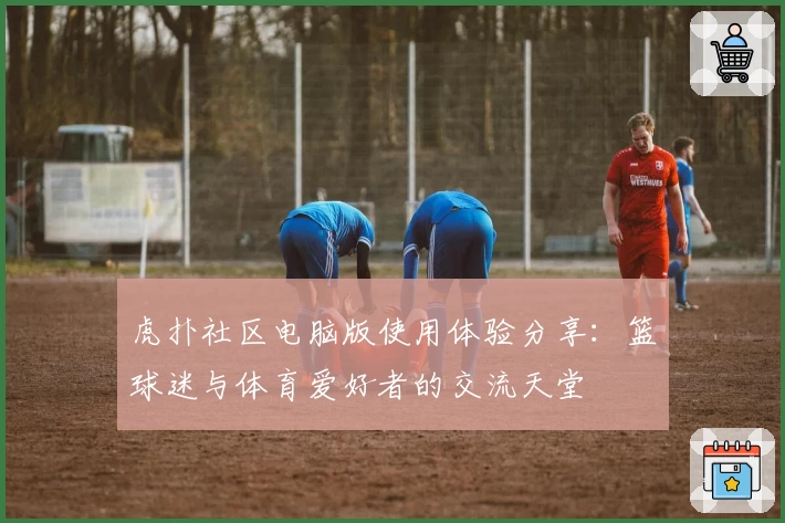 虎扑社区电脑版使用体验分享：篮球迷与体育爱好者的交流天堂