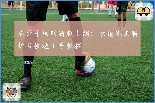 虎扑手机网新版上线：功能亮点解析与快速上手教程