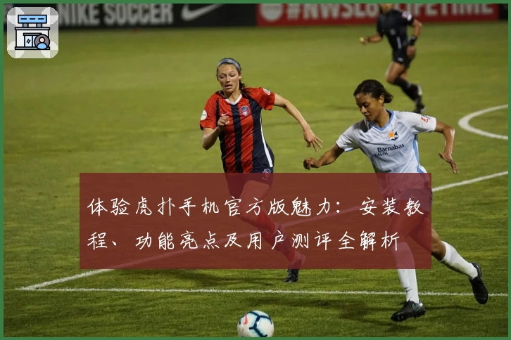 体验虎扑手机官方版魅力：安装教程、功能亮点及用户测评全解析