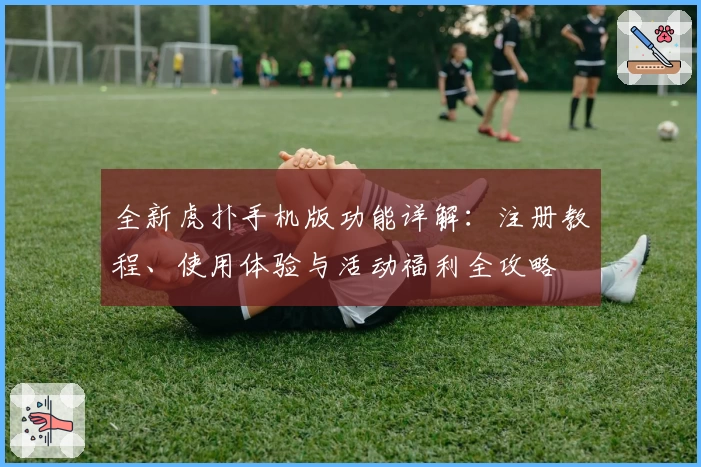 全新虎扑手机版功能详解：注册教程、使用体验与活动福利全攻略