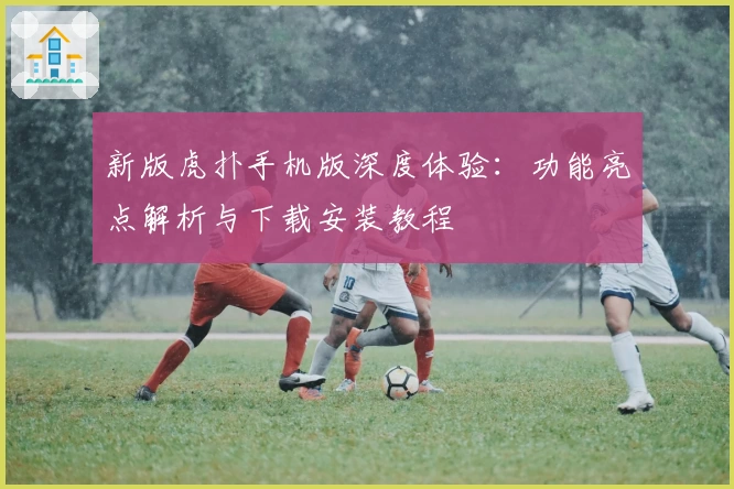 新版虎扑手机版深度体验：功能亮点解析与下载安装教程