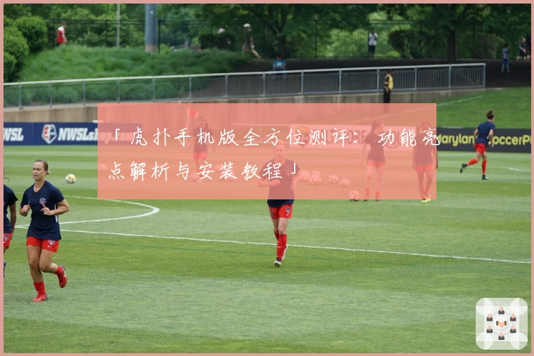 「虎扑手机版全方位测评：功能亮点解析与安装教程」