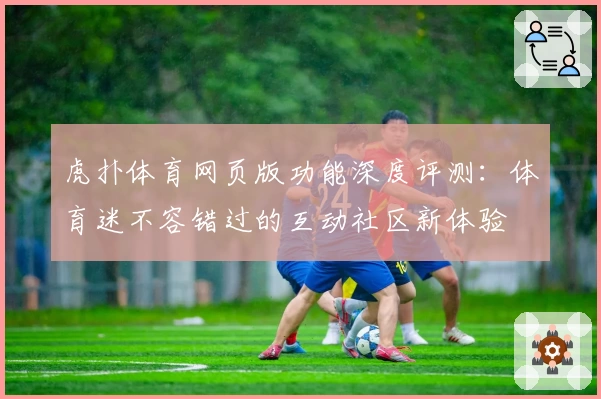 虎扑体育网页版功能深度评测：体育迷不容错过的互动社区新体验