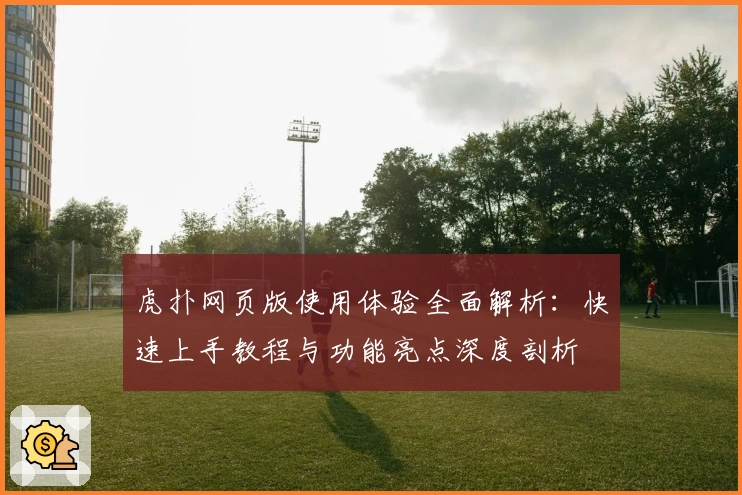 虎扑网页版使用体验全面解析：快速上手教程与功能亮点深度剖析