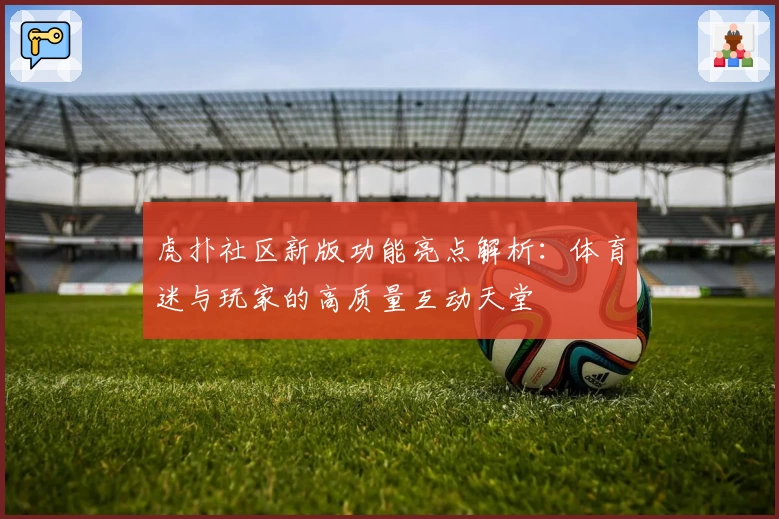 虎扑社区新版功能亮点解析:体育迷与玩家的高质量互动天堂