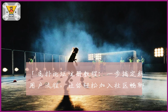 「虎扑论坛注册教程：一步搞定新用户流程，让你轻松加入社区畅聊」